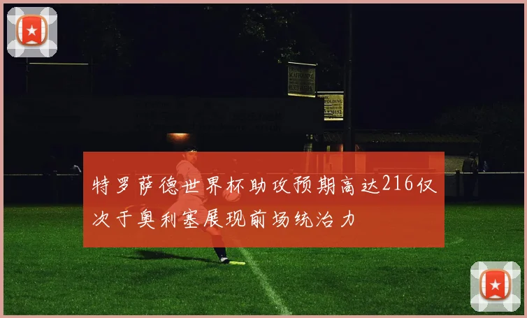 特罗萨德世界杯助攻预期高达216仅次于奥利塞展现前场统治力